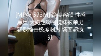 [MP4/ 573M] 绝美容颜 性感黑丝 大奶翘臀眼镜妹被单男猛烈撞击极度刺激 场面超疯狂