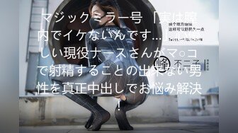 マジックミラー号 「実は膣内でイケないんです…」心優しい現役ナースさんがマ○コで射精することの出来ない男性を真正中出しでお悩み解決！