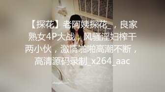 【探花】老阿姨探花_，良家熟女4P大战，风骚淫妇榨干两小伙，激情啪啪高潮不断，高清源码录制_x264_aac