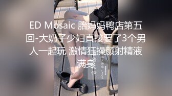 ED Mosaic 胎妈妈鸭店第五回-大奶子少妇直接要了3个男人一起玩 激情狂操颜射精液满身