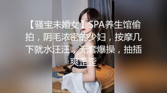 【骚宝未婚女】SPA养生馆偷拍，阴毛浓密的少妇，按摩几下就水汪汪，无套爆操，抽插爽歪歪