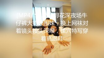 [MP4/ 992M] 寻花深夜场牛仔裤大奶外围妹，换上网袜对着镜头按头深喉，揉穴特写穿着高跟鞋