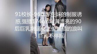 91校长-96年学生妹的制服诱惑,强插174cm丰满漂亮的90后巨乳嫩逼女上位被插的浪叫，巨乳不停摇