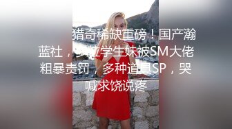 ⚫️⚫️猎奇稀缺重磅！国产瀚蓝社，多位学生妹被SM大佬粗暴责罚，多种道具SP，哭喊求饶说疼