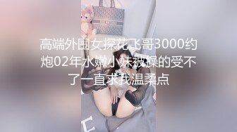 高端外围女探花飞哥3000约炮02年水嫩小妹被操的受不了一直求我温柔点