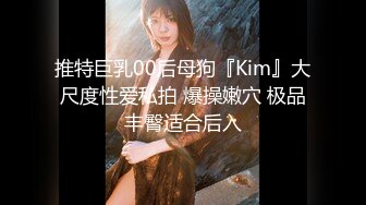 推特巨乳00后母狗『Kim』大尺度性爱私拍 爆操嫩穴 极品丰臀适合后入