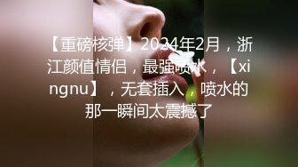 【重磅核弹】2024年2月，浙江颜值情侣，最强喷水，【xingnu】，无套插入，喷水的那一瞬间太震撼了