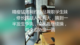 精瘦猛男网约极品兼职学生妹，修长美腿人廋胸大，搞到一半发生争执，安抚后继续操，每个姿势操一遍