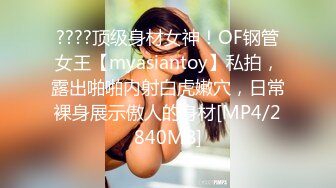 ????顶级身材女神！OF钢管女王【myasiantoy】私拍，露出啪啪内射白虎嫩穴，日常裸身展示傲人的身材[MP4/2840MB]