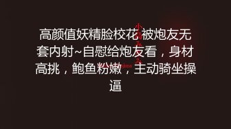 高颜值妖精脸校花 被炮友无套内射~自慰给炮友看，身材高挑，鲍鱼粉嫩，主动骑坐操逼