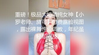 重磅！极品大奶清纯女神【小罗老师、旖可】付费露脸视图，露出裸舞性爱调教，年纪虽轻却很反差