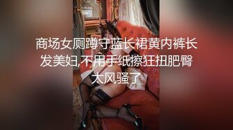 商场女厕蹲守蓝长裙黄内裤长发美妇,不用手纸擦狂扭肥臀太风骚了