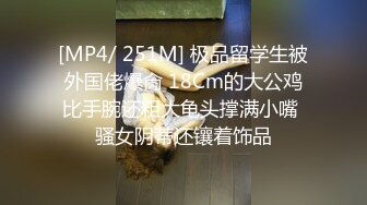 [MP4/ 251M] 极品留学生被外国佬爆肏 18Cm的大公鸡比手腕还粗大龟头撑满小嘴 骚女阴蒂还镶着饰品