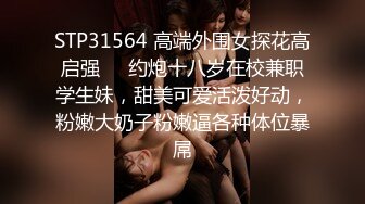 STP31564 高端外围女探花高启强❤️约炮十八岁在校兼职学生妹，甜美可爱活泼好动，粉嫩大奶子粉嫩逼各种体位暴屌