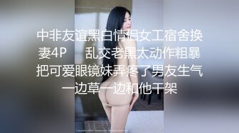 中非友谊黑白情侣女工宿舍换妻4P❤️乱交老黑太动作粗暴把可爱眼镜妹弄疼了男友生气一边草一边和他干架