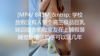 [MP4/ 843M]&nbsp; 学校放假没有人带个高三极品巨乳妹回宿舍啪啪室友在上铺假装睡觉卧槽这奶子可以玩几年