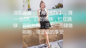 淫乱盛宴，【海外KTV】，清一色18、19的嫩妹，灯红酒绿，劲歌热舞，三女一男肆意啪啪，帝王级的享受