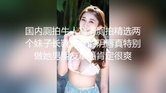 国内厕拍牛人高清厕拍精选两个妹子长靴美女的阴唇真特别做她男朋友草逼肯定很爽