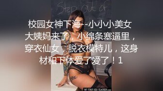 校园女神下海--小小小美女 大姨妈来了，小绵条塞逼里，穿衣仙女，脱衣模特儿，这身材和下体爱了爱了！1