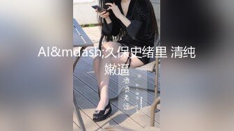 Al&mdash;久保史绪里 清纯嫩逼