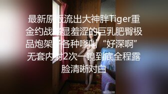 最新原版流出大神胖Tiger重金约战略显羞涩的巨乳肥臀极品炮架子各种嗲叫“好深啊”无套内射2次一镜到底全程露脸清晰对白