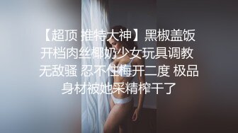 【超顶 推特大神】黑椒盖饭 开档肉丝椰奶少女玩具调教 无敌骚 忍不住梅开二度 极品身材被她采精榨干了