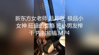 新东方女老师 月月嗷  极品小女神 旺盛的性瘾 把小男友榨干 内射抽搐.MP4