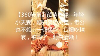 【360破解】颜值在线--年轻小夫妻，媳妇姿势威猛，老公也不赖，一顿操作、口爆吃精液，被骂了，对白清晰！