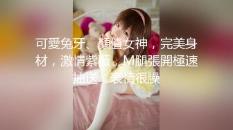 可愛兔牙、顏值女神，完美身材，激情紫薇，M腿張開極速抽送，表情很臊