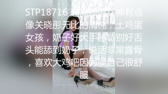 STP18716 超高颜值女神有点像关晓彤无比的清纯，土鸡蛋女孩，奶子好大手感特别好舌头能舔到奶子，说话非常露骨，喜欢大鸡吧因为操自己很舒服