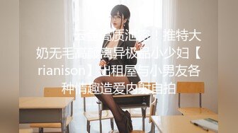 ⚫️⚫️云盘高质泄密！推特大奶无毛高颜离异极品小少妇【rianison】出租屋与小男友各种情趣造爱内射自拍