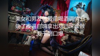 美女和男友做爱前喝酒调情上劲了摸逼自嗨拿出鸡巴深喉做爱干到口爆