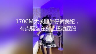 170CM大长腿牛仔裤美妞，有点骚坐在身上扭动屁股