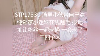 STP17330 渣男小伙带自己清纯邻家小迷妹在线刮毛 报地址让粉丝一起来操 一会来了三四个人