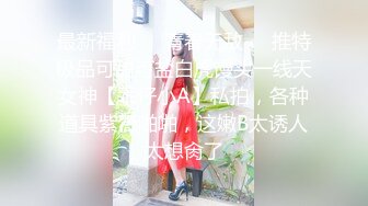 最新福利❤️青春无敌❤️推特极品可甜可盐白虎馒头一线天女神【乖仔小A】私拍，各种道具紫薇啪啪，这嫩B太诱人太想肏了