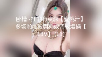 卧槽~插的有点深【蜜桃汁】多场啪啪被男狗奴调教爆操【13V】 (11)