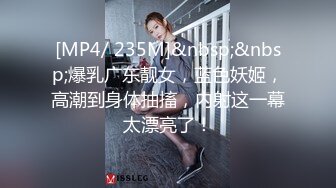 [MP4/ 235M]&nbsp;&nbsp;爆乳广东靓女，蓝色妖姬，高潮到身体抽搐，内射这一幕太漂亮了！