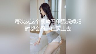 每次从这个视角看单男操媳妇时都会忍不住舔上去