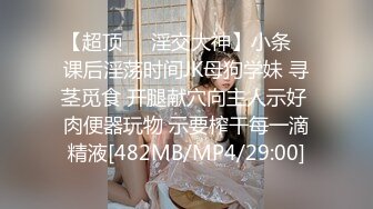 【超顶❤️淫交大神】小条✿ 课后淫荡时间JK母狗学妹 寻茎觅食 开腿献穴向主人示好 肉便器玩物 示要榨干每一滴精液[482MB/MP4/29:00]