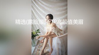 精选(露脸)厕所TP高颜值美眉嘘嘘