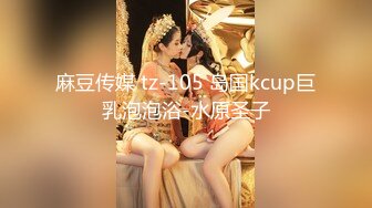 麻豆传媒 tz-105 岛国kcup巨乳泡泡浴-水原圣子