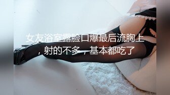 女友浴室露脸口爆最后流胸上，射的不多，基本都吃了