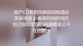 国产CD系列伪娘胡玥枫酒店深夜诱惑 挺着硬邦邦的鸡巴自己指插菊花到高潮精液止不住的射出