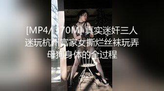 [MP4/ 370M] 真实迷奸三人迷玩杭州富家女撕烂丝袜玩弄母狗身体的全过程