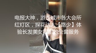 电报大神，游走城市各大会所红灯区，探花达人【路少】体验长发美女姐姐的全套服务