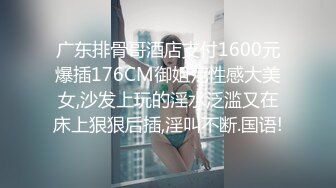 广东排骨哥酒店支付1600元爆插176CM御姐范性感大美女,沙发上玩的淫水泛滥又在床上狠狠后插,淫叫不断.国语!