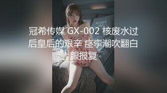 冠希传媒 GX-002 核废水过后皇后的艰辛 痉挛潮吹翻白眼报复