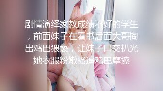 剧情演绎家教成绩不好的学生，前面妹子在看书后面大哥掏出鸡巴猥亵，让妹子口交扒光她衣服粉嫩骚逼鸡巴摩擦