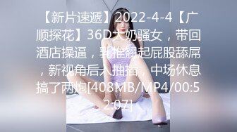 【新片速遞】2022-4-4【广顺探花】36D大奶骚女，带回酒店操逼，乳推翘起屁股舔屌，新视角后入抽插，中场休息搞了两炮[408MB/MP4/00:52:07]