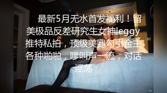 ❤️最新5月无水首发福利！留美极品反差研究生女神leggy推特私拍，顶级美腿勾引金主各种啪啪，嗲叫声一流，对话淫荡